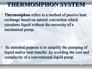 THERMOSIPHON SYSTEM
   Thermosiphon refers to a method of passive heat
    exchange based on natural convection which
    circulates liquid without the necessity of a
    mechanical pump.



    Its intended purpose is to simplify the pumping of
    liquid and/or heat transfer ,by avoiding the cost and
    complexity of a conventional liquid pump
 