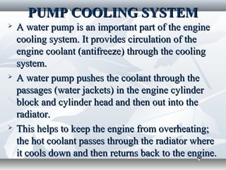 PUMP COOLING SYSTEM
   A water pump is an important part of the engine
    cooling system. It provides circulation of the
    engine coolant (antifreeze) through the cooling
    system.
   A water pump pushes the coolant through the
    passages (water jackets) in the engine cylinder
    block and cylinder head and then out into the
    radiator.
   This helps to keep the engine from overheating;
    the hot coolant passes through the radiator where
    it cools down and then returns back to the engine.
 