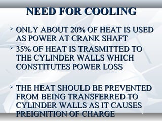NEED FOR COOLING
 ONLY ABOUT 20% OF HEAT IS USED
  AS POWER AT CRANK SHAFT
 35% OF HEAT IS TRASMITTED TO

  THE CYLINDER WALLS WHICH
  CONSTITUTES POWER LOSS

   THE HEAT SHOULD BE PREVENTED
    FROM BEING TRANSFERRED TO
    CYLINDER WALLS AS IT CAUSES
    PREIGNITION OF CHARGE
 