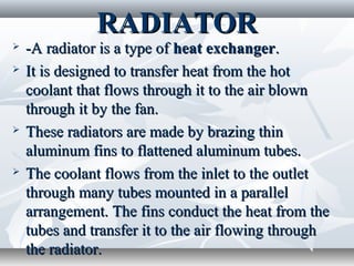 RADIATOR
   -A radiator is a type of heat exchanger.
   It is designed to transfer heat from the hot
    coolant that flows through it to the air blown
    through it by the fan.
   These radiators are made by brazing thin
    aluminum fins to flattened aluminum tubes.
   The coolant flows from the inlet to the outlet
    through many tubes mounted in a parallel
    arrangement. The fins conduct the heat from the
    tubes and transfer it to the air flowing through
    the radiator.
 