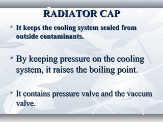 RADIATOR CAP
   It keeps the cooling system sealed from
    outside contaminants.

   By keeping pressure on the cooling
    system, it raises the boiling point.

   It contains pressure valve and the vaccum
    valve.
 