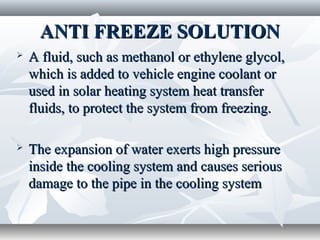 ANTI FREEZE SOLUTION
   A fluid, such as methanol or ethylene glycol,
    which is added to vehicle engine coolant or
    used in solar heating system heat transfer
    fluids, to protect the system from freezing.

   The expansion of water exerts high pressure
    inside the cooling system and causes serious
    damage to the pipe in the cooling system
 
