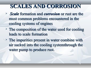 SCALES AND CORROSION
    Scale formation and corrosion or rust are the
    most common problems encountered in the
    cooling systems of engines
   The composition of the water used for cooling
    leads to scale formation
   The impurities present in water combine with
    air sucked into the cooling systemthrough the
    water pump to produce rust.
 