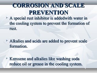 CORROSION AND SCALE
         PREVENTION
   A special rust inhibitor is addedwith water in
    the cooling system to prevent the formation of
    rust.

   Alkalies and acids are added to prevent scale
    formation.

   Kerosene and alkalies like washing soda
    reduce oil or grease in the cooling system.
 