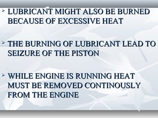    LUBRICANT MIGHT ALSO BE BURNED
    BECAUSE OF EXCESSIVE HEAT

   THE BURNING OF LUBRICANT LEAD TO
    SEIZURE OF THE PISTON

   WHILE ENGINE IS RUNNING HEAT
    MUST BE REMOVED CONTINOUSLY
    FROM THE ENGINE
 