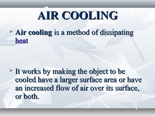 AIR COOLING
   Air cooling is a method of dissipating
    heat


   It works by making the object to be
    cooled have a larger surface area or have
    an increased flow of air over its surface,
    or both.
 