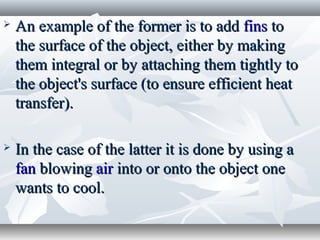    An example of the former is to add fins to
    the surface of the object, either by making
    them integral or by attaching them tightly to
    the object's surface (to ensure efficient heat
    transfer).

   In the case of the latter it is done by using a
    fan blowing air into or onto the object one
    wants to cool.
 