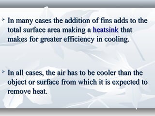    In many cases the addition of fins adds to the
    total surface area making a heatsink that
    makes for greater efficiency in cooling.



   In all cases, the air has to be cooler than the
    object or surface from which it is expected to
    remove heat.
 