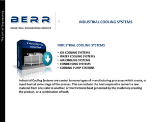 The art of Engineering
INDUSTRIAL COOLING SYSTEMS
INDUSTRIAL COOLING SYSTEMS
• OIL COOLING SYSTEMS
• WATER COOLING SYSTEMS
• AIR COOLING SYSTEMS
• CONDENSING SYSTEMS
• COOLING PUMP STATIONS
Industrial Cooling Systems are central to many types of manufacturing processes which create, or
input heat at some stage of the process. This can include the heat required to convert a raw
material from one state to another, or the frictional heat generated by the machinery creating
the product, or a combination of both.