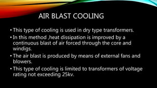 AIR BLAST COOLING
• This type of cooling is used in dry type transformers.
• In this method ,heat dissipation is improved by a
continuous blast of air forced through the core and
windigs.
• The air blast is produced by means of external fans and
blowers.
• This type of cooling is limited to transformers of voltage
rating not exceeding 25kv.
 