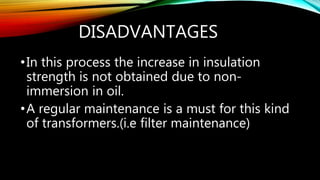 DISADVANTAGES
•In this process the increase in insulation
strength is not obtained due to non-
immersion in oil.
•A regular maintenance is a must for this kind
of transformers.(i.e filter maintenance)
 
