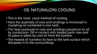 OIL NATURAL(ON) COOLING
• This is the most usual method of cooling.
• Here the assembly of core and windings is immersed in
insulating oil contained in iron tank.
• The heat produced in core and windings passed on to oil
by conduction. Oil in contact with heated parts rises and
its place is taken by cool oil from the bottom.
• The heated oil transfers its heat to the tank surface which
dissipates it to the surroundings
 
