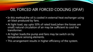 OIL FORCED AIR FORCED COOLING (OFAF)
• In this method,the oil is cooled in external heat exchanger using
air blast produced by fans.
• At light load, say upto 50% of rated load,(when the losses are
small) natural circulation of air may be sufficient to cool the
transformer.
• At higher loads,the pump and fans may be switch on by
temperature sensing elements.
• This arrangement results in higher efficiency of the system.
 