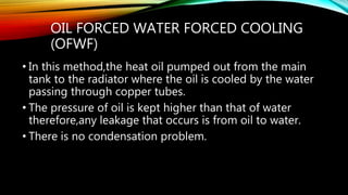 OIL FORCED WATER FORCED COOLING
(OFWF)
• In this method,the heat oil pumped out from the main
tank to the radiator where the oil is cooled by the water
passing through copper tubes.
• The pressure of oil is kept higher than that of water
therefore,any leakage that occurs is from oil to water.
• There is no condensation problem.
 