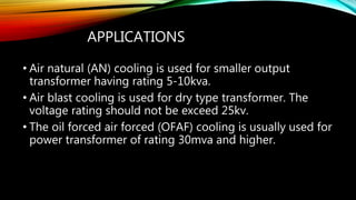 APPLICATIONS
• Air natural (AN) cooling is used for smaller output
transformer having rating 5-10kva.
• Air blast cooling is used for dry type transformer. The
voltage rating should not be exceed 25kv.
• The oil forced air forced (OFAF) cooling is usually used for
power transformer of rating 30mva and higher.
 