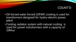 COUNT’D
•Oil forced water forced (OFWF) cooling is used for
transformers designed for hydro-electric power
plant.
•Cooling radiator system with natural cooling is
used for power transformers with a capacity of
10Mva
 