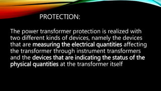 PROTECTION:
The power transformer protection is realized with
two different kinds of devices, namely the devices
that are measuring the electrical quantities affecting
the transformer through instrument transformers
and the devices that are indicating the status of the
physical quantities at the transformer itself
 