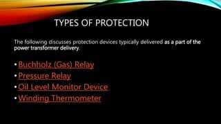 TYPES OF PROTECTION
The following discusses protection devices typically delivered as a part of the
power transformer delivery.
•Buchholz (Gas) Relay
•Pressure Relay
•Oil Level Monitor Device
•Winding Thermometer
 