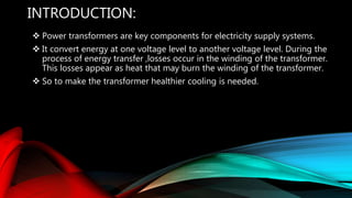 INTRODUCTION:
 Power transformers are key components for electricity supply systems.
 It convert energy at one voltage level to another voltage level. During the
process of energy transfer ,losses occur in the winding of the transformer.
This losses appear as heat that may burn the winding of the transformer.
 So to make the transformer healthier cooling is needed.
 
