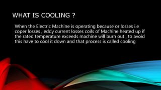 WHAT IS COOLING ?
When the Electric Machine is operating because or losses i.e
coper losses , eddy current losses coils of Machine heated up if
the rated temperature exceeds machine will burn out , to avoid
this have to cool it down and that process is called cooling
 