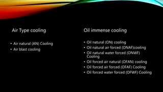 Air Type cooling
• Air natural (AN) Cooling
• Air blast cooling
Oil immense cooling
• Oil natural (ON) cooling
• Oil natural air forced (ONAF)cooling
• Oil natural water forced (ONWF)
Cooling
• Oil forced air natural (OFAN) cooling
• Oil forced air forced (OFAF) Cooling
• Oil forced water forced (OFWF) Cooling
 