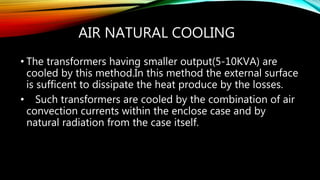 AIR NATURAL COOLING
• The transformers having smaller output(5-10KVA) are
cooled by this method.In this method the external surface
is sufficent to dissipate the heat produce by the losses.
• Such transformers are cooled by the combination of air
convection currents within the enclose case and by
natural radiation from the case itself.
 