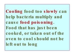 Cooling  food too  slowly  can help bacteria multiply and cause  food poisoning . Food that has just been cooked, or taken out of the oven to cool should not be left out to long 