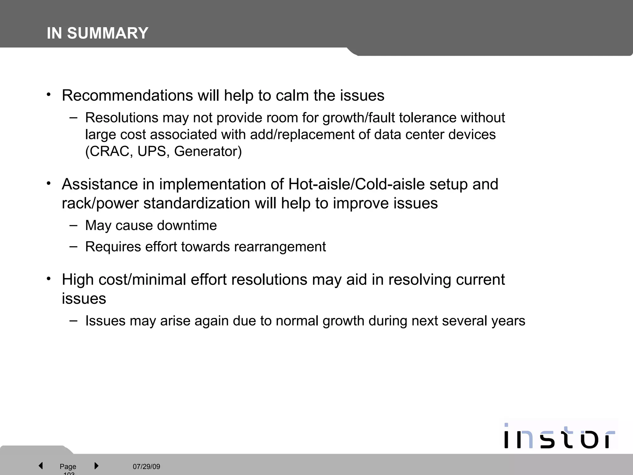 IN SUMMARY Recommendations will help to calm the issues Resolutions may not provide room for growth/fault tolerance without large cost associated with add/replacement of data center devices (CRAC, UPS, Generator) Assistance in implementation of Hot-aisle/Cold-aisle setup and rack/power standardization will help to improve issues May cause downtime Requires effort towards rearrangement High cost/minimal effort resolutions may aid in resolving current issues Issues may arise again due to normal growth during next several years 