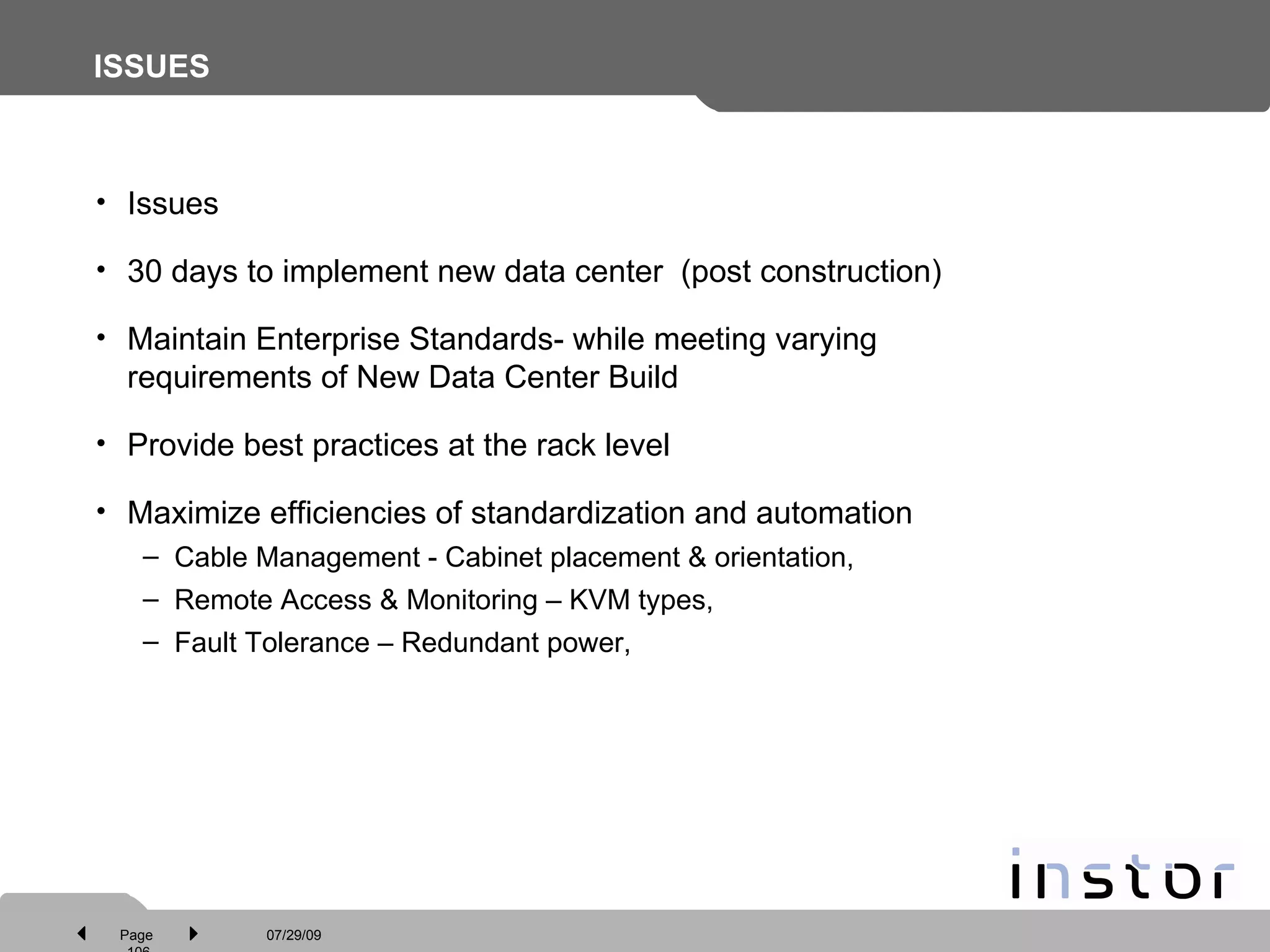 ISSUES Issues  30 days to implement new data center  (post construction) Maintain Enterprise Standards- while meeting varying requirements of New Data Center Build Provide best practices at the rack level Maximize efficiencies of standardization and automation Cable Management - Cabinet placement & orientation,  Remote Access & Monitoring – KVM types,  Fault Tolerance – Redundant power,  