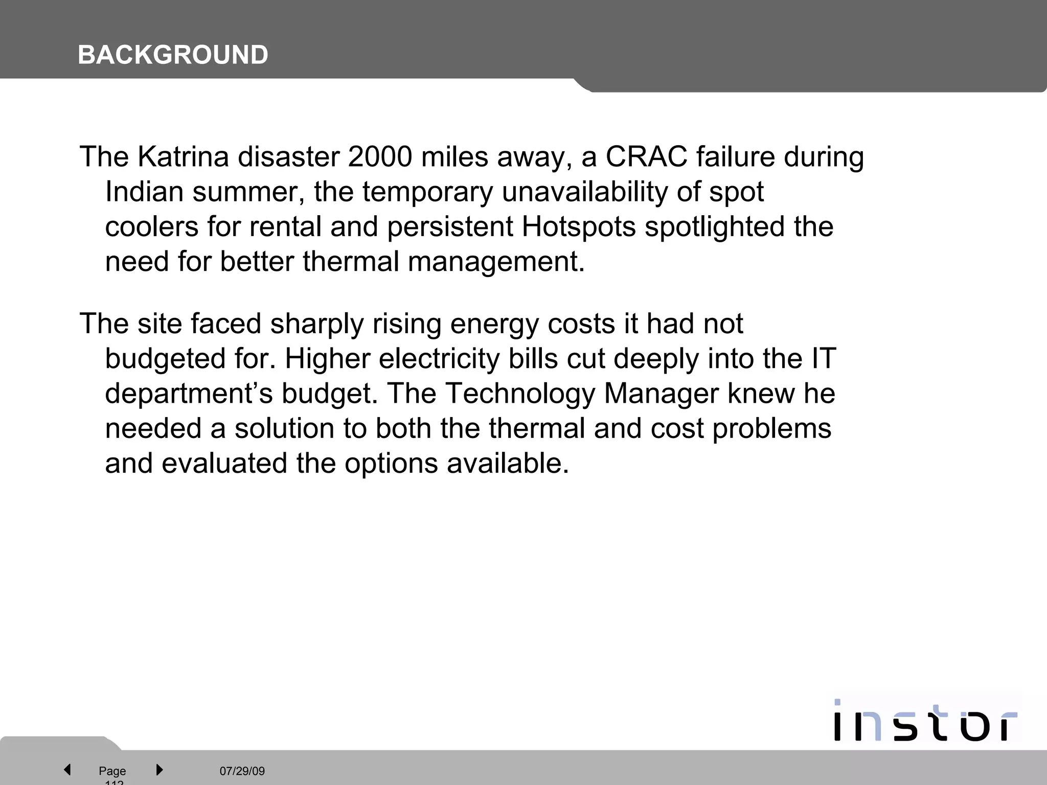 BACKGROUND The Katrina disaster 2000 miles away, a CRAC failure during Indian summer, the temporary unavailability of spot coolers for rental and persistent Hotspots spotlighted the need for better thermal management.  The site faced sharply rising energy costs it had not budgeted for. Higher electricity bills cut deeply into the IT department’s budget. The Technology Manager knew he needed a solution to both the thermal and cost problems and evaluated the options available. 