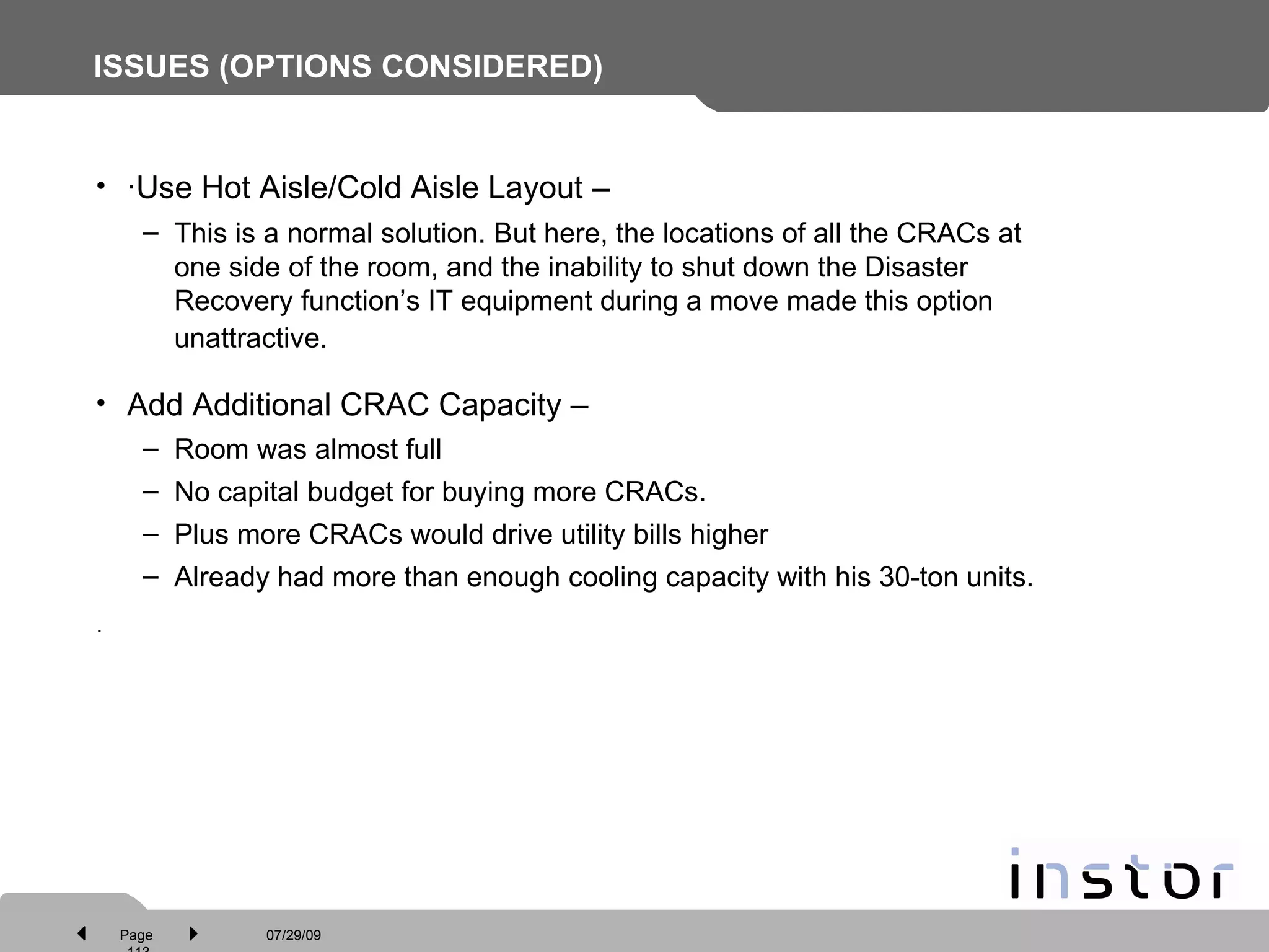 ISSUES (OPTIONS CONSIDERED) ·Use Hot Aisle/Cold Aisle Layout – This is a normal solution. But here, the locations of all the CRACs at one side of the room, and the inability to shut down the Disaster Recovery function’s IT equipment during a move made this option unattractive.   Add Additional CRAC Capacity –  Room was almost full No capital budget for buying more CRACs. Plus more CRACs would drive utility bills higher Already had more than enough cooling capacity with his 30-ton units. · 