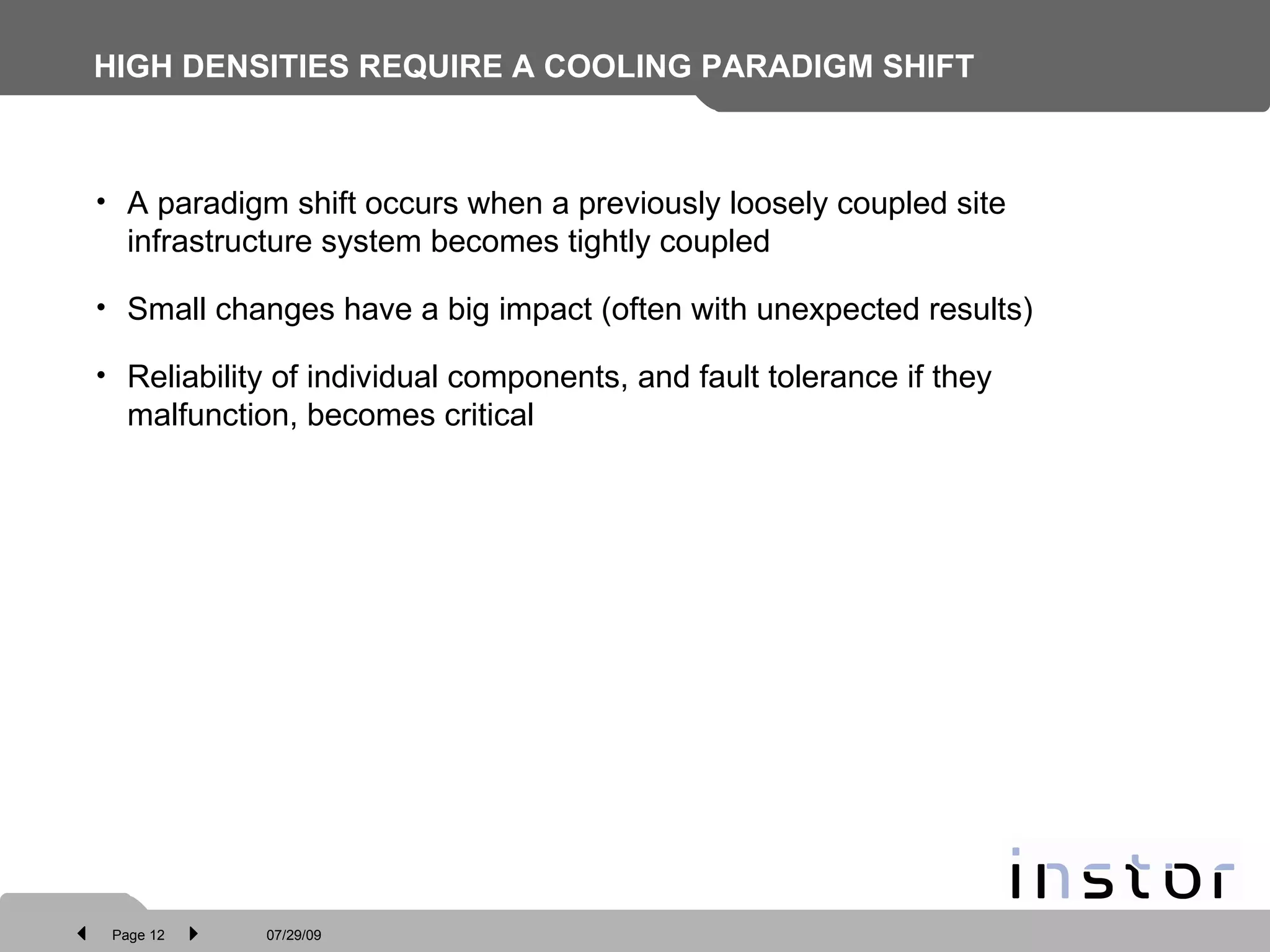 HIGH DENSITIES REQUIRE A COOLING PARADIGM SHIFT A paradigm shift occurs when a previously loosely coupled site infrastructure system becomes tightly coupled  Small changes have a big impact (often with unexpected results) Reliability of individual components, and fault tolerance if they malfunction, becomes critical 