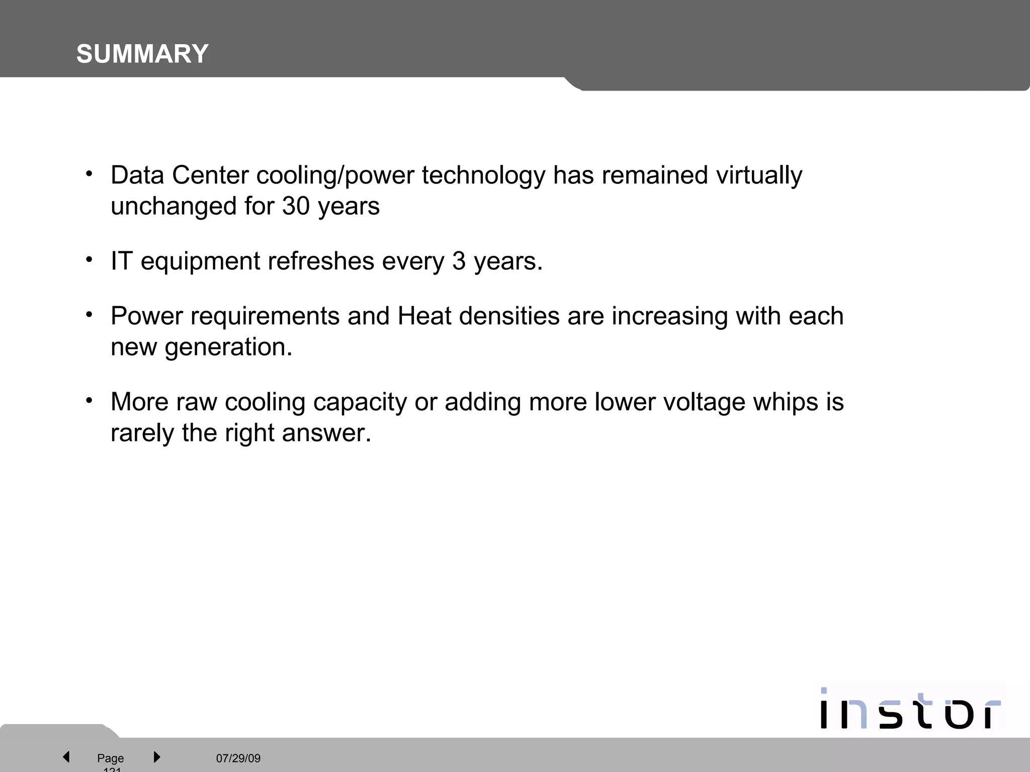SUMMARY Data Center cooling/power technology has remained virtually unchanged for 30 years IT equipment refreshes every 3 years. Power requirements and Heat densities are increasing with each new generation. More raw cooling capacity or adding more lower voltage whips is rarely the right answer.  