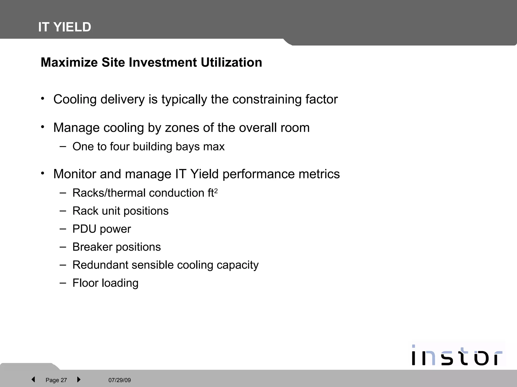 IT YIELD Cooling delivery is typically the constraining factor Manage cooling by zones of the overall room One to four building bays max Monitor and manage IT Yield performance metrics Racks/thermal conduction ft 2 Rack unit positions PDU power Breaker positions Redundant sensible cooling capacity Floor loading Maximize Site Investment Utilization 