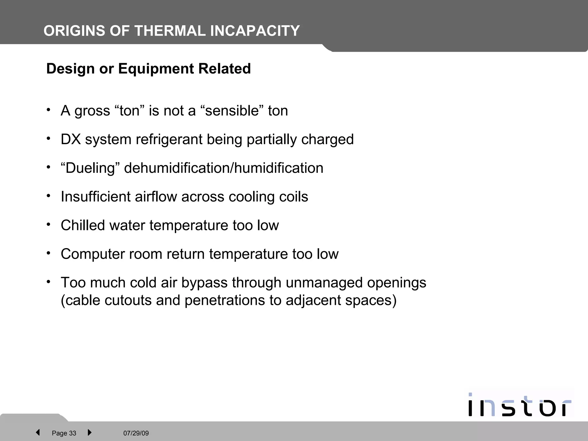 ORIGINS OF THERMAL INCAPACITY   Design or Equipment Related A gross “ton” is not a “sensible” ton DX system refrigerant being partially charged “ Dueling” dehumidification/humidification Insufficient airflow across cooling coils Chilled water temperature too low Computer room return temperature too low Too much cold air bypass through unmanaged openings  (cable cutouts and penetrations to adjacent spaces) 