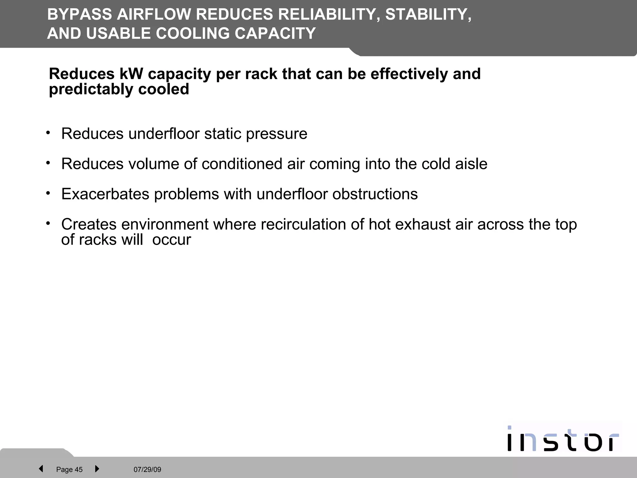 BYPASS AIRFLOW REDUCES RELIABILITY, STABILITY, AND USABLE COOLING CAPACITY Reduces underfloor static pressure Reduces volume of conditioned air coming into the cold aisle Exacerbates problems with underfloor obstructions Creates environment where recirculation of hot exhaust air across the top of racks will  occur Reduces kW capacity per rack that can be effectively and predictably cooled  