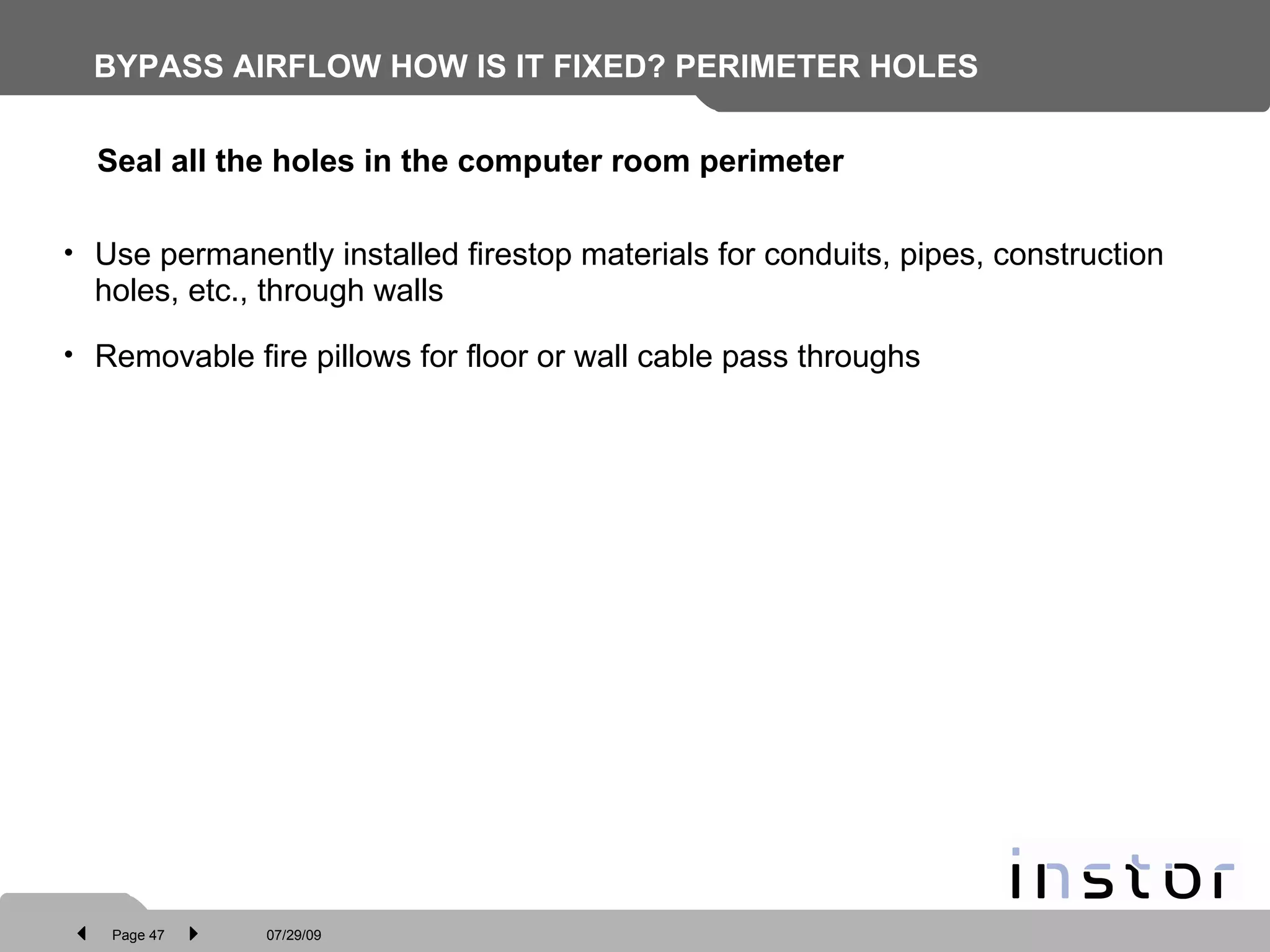 BYPASS AIRFLOW HOW IS IT FIXED? PERIMETER HOLES Use permanently installed firestop materials for conduits, pipes, construction holes, etc., through walls Removable fire pillows for floor or wall cable pass throughs Seal all the holes in the computer room perimeter   