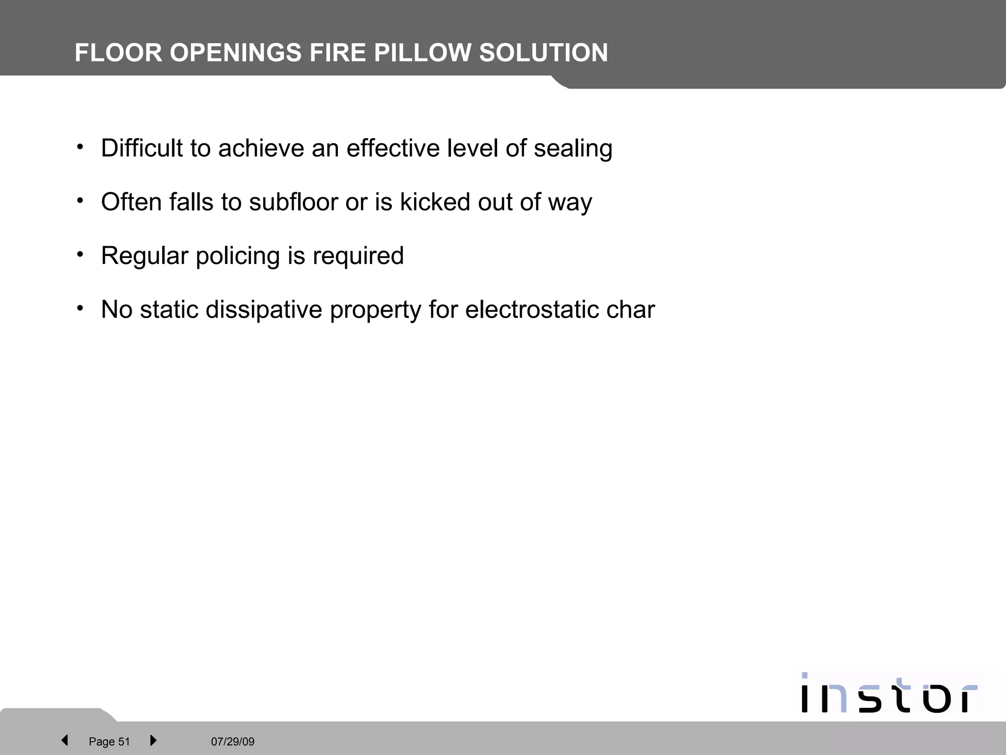 FLOOR OPENINGS FIRE PILLOW SOLUTION Difficult to achieve an effective level of sealing  Often falls to subfloor or is kicked out of way Regular policing is required No static dissipative property for electrostatic char 