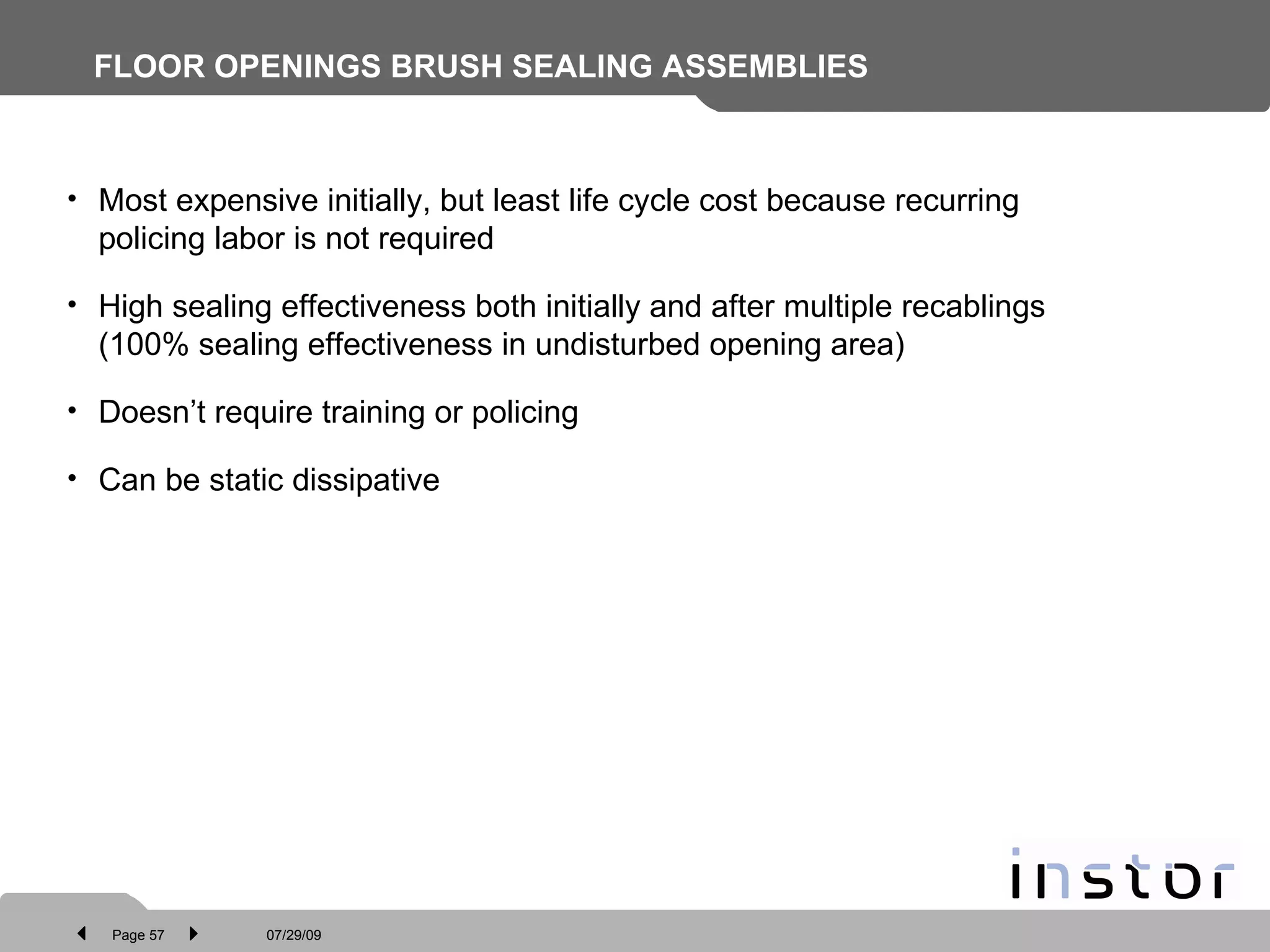 FLOOR OPENINGS BRUSH SEALING ASSEMBLIES   Most expensive initially, but least life cycle cost because recurring policing labor is not required High sealing effectiveness both initially and after multiple recablings (100% sealing effectiveness in undisturbed opening area) Doesn’t require training or policing Can be static dissipative 