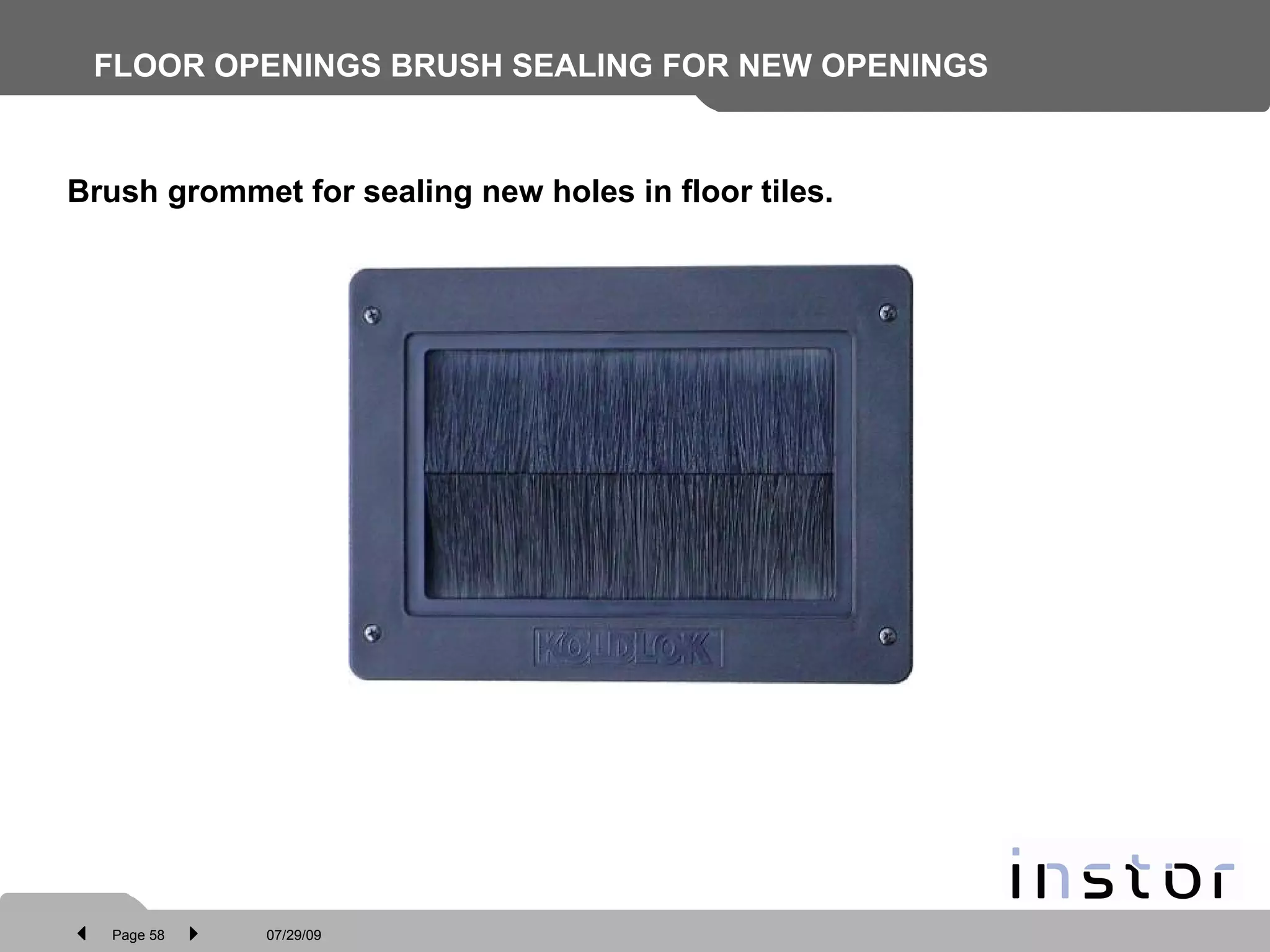 FLOOR OPENINGS BRUSH SEALING FOR NEW OPENINGS   Brush grommet for sealing new holes in floor tiles. 