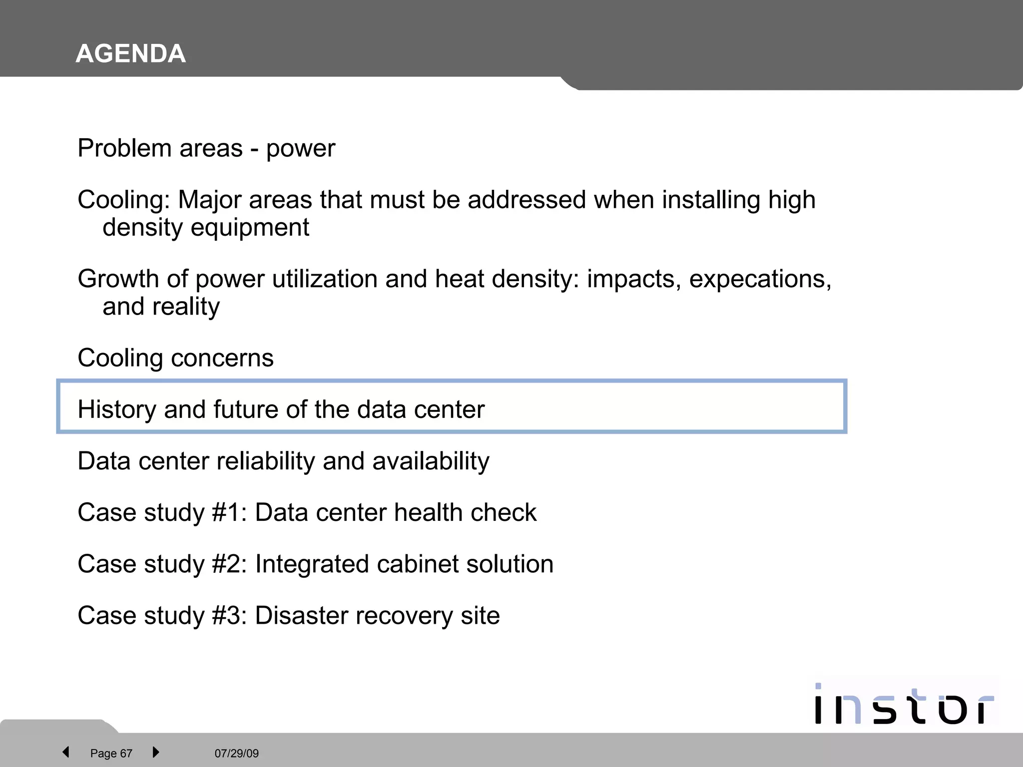 AGENDA Problem areas - power Cooling: Major areas that must be addressed when installing high density equipment Growth of power utilization and heat density: impacts, expecations, and reality Cooling concerns History and future of the data center Data center reliability and availability Case study #1: Data center health check Case study #2: Integrated cabinet solution  Case study #3: Disaster recovery site 