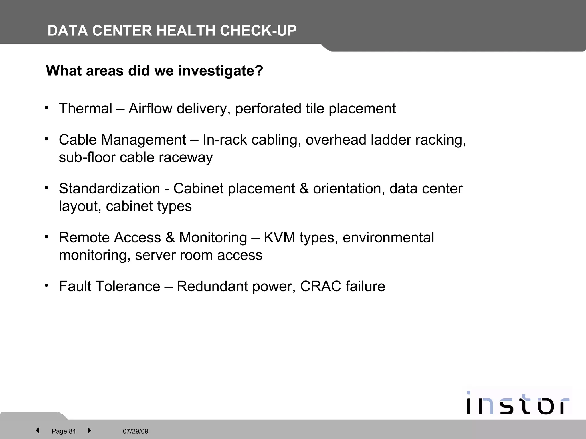DATA CENTER HEALTH CHECK-UP Thermal – Airflow delivery, perforated tile placement Cable Management – In-rack cabling, overhead ladder racking, sub-floor cable raceway Standardization - Cabinet placement & orientation, data center layout, cabinet types Remote Access & Monitoring – KVM types, environmental monitoring, server room access Fault Tolerance – Redundant power, CRAC failure What areas did we investigate? 