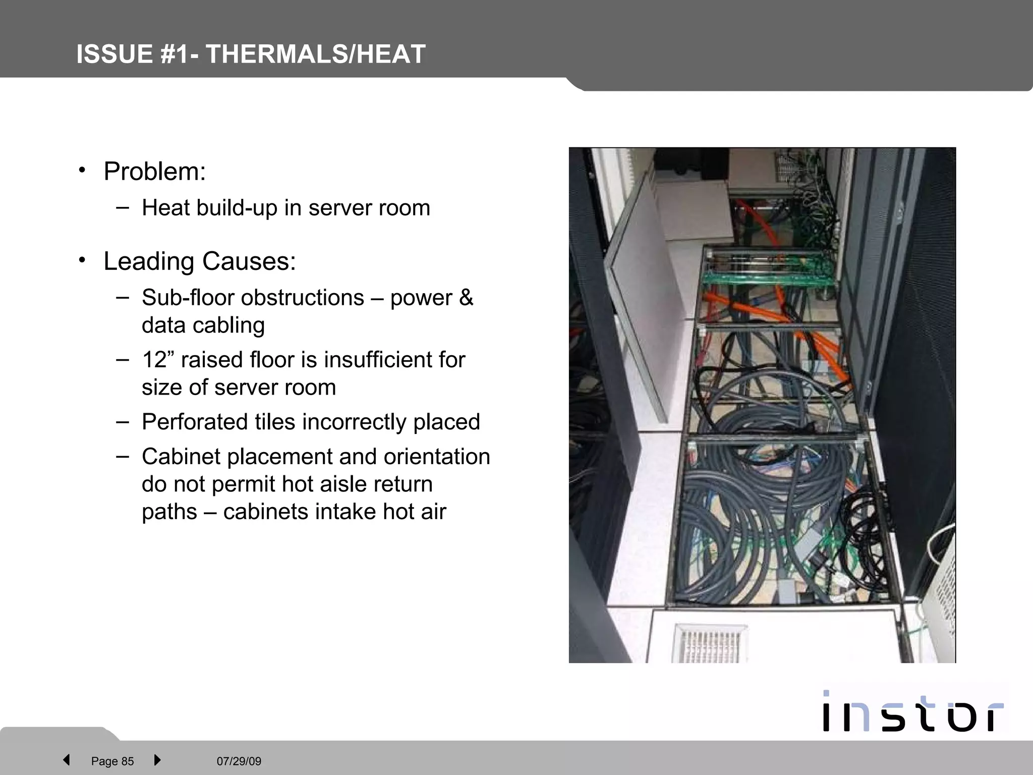 ISSUE #1- THERMALS/HEAT Problem: Heat build-up in server room Leading Causes: Sub-floor obstructions – power & data cabling 12” raised floor is insufficient for size of server room Perforated tiles incorrectly placed Cabinet placement and orientation do not permit hot aisle return paths – cabinets intake hot air 