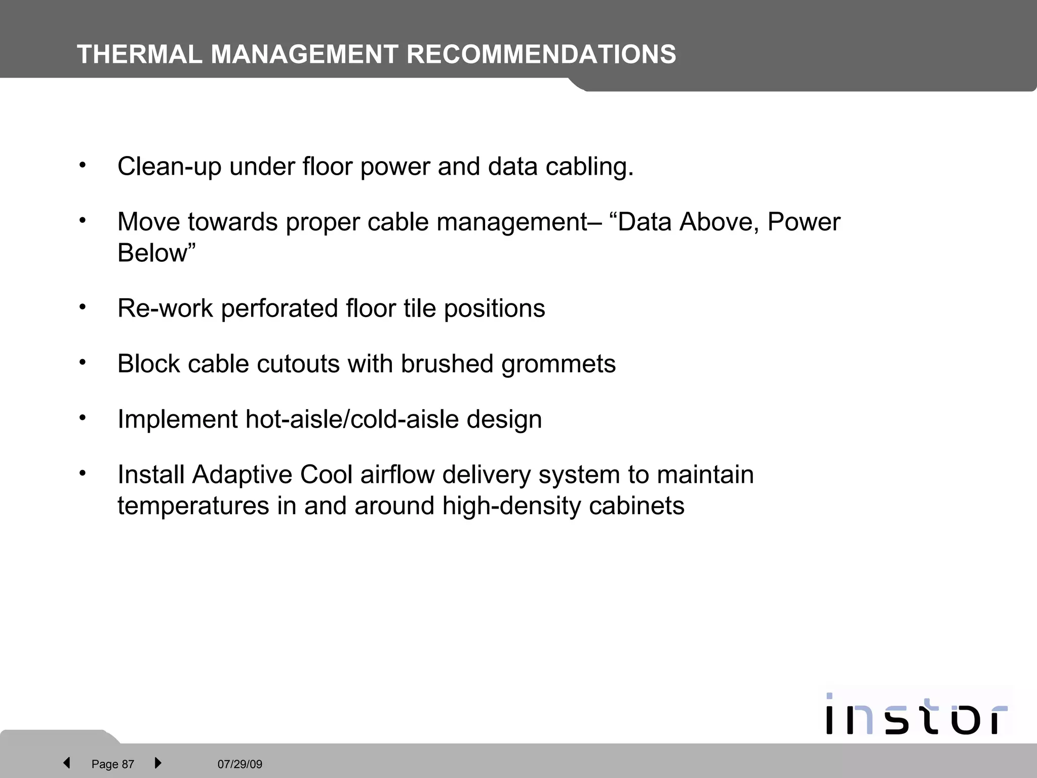 THERMAL MANAGEMENT RECOMMENDATIONS Clean-up under floor power and data cabling. Move towards proper cable management– “Data Above, Power Below” Re-work perforated floor tile positions Block cable cutouts with brushed grommets Implement hot-aisle/cold-aisle design  Install Adaptive Cool airflow delivery system to maintain temperatures in and around high-density cabinets  