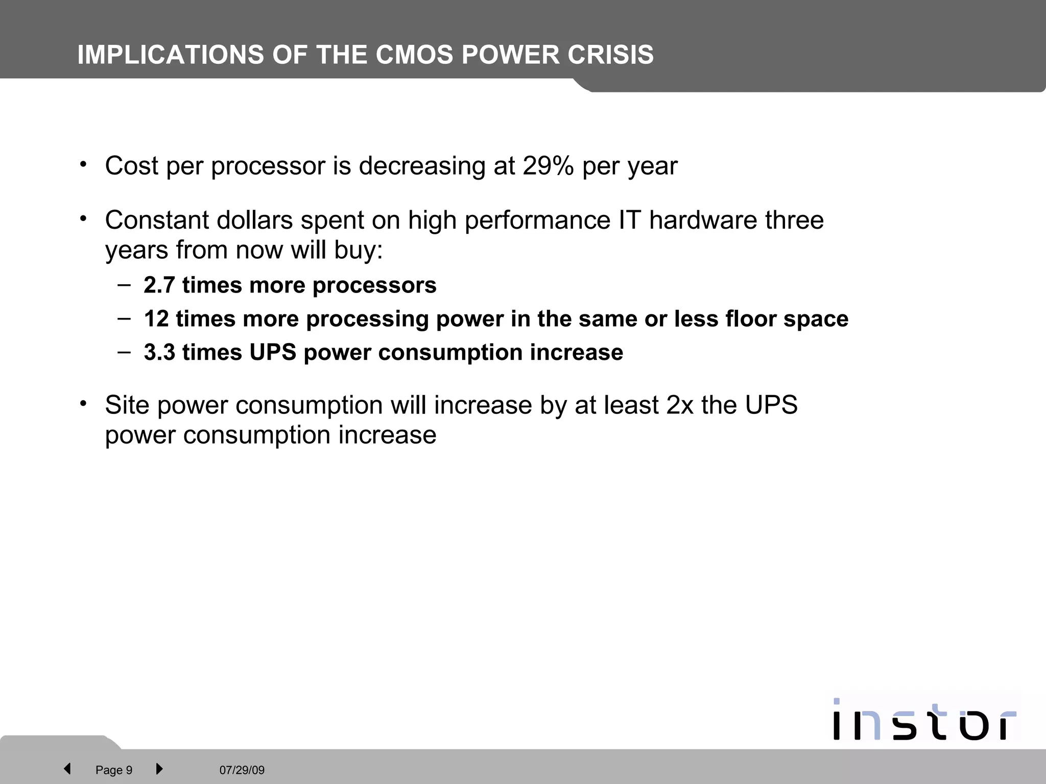 IMPLICATIONS OF THE CMOS POWER CRISIS Cost per processor is decreasing at 29%   per year Constant dollars spent on high performance IT hardware three years from now will buy:  2.7 times more processors  12 times more processing power in the same or less floor space 3.3 times UPS power consumption increase Site power consumption will increase by at least 2x the UPS power consumption increase 