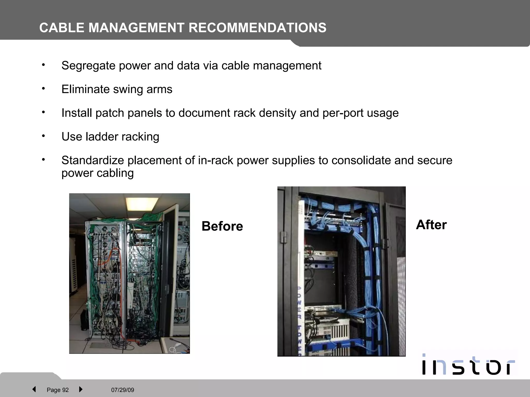 CABLE MANAGEMENT RECOMMENDATIONS Segregate power and data via cable management  Eliminate swing arms Install patch panels to document rack density and per-port usage Use ladder racking  Standardize placement of in-rack power supplies to consolidate and secure power cabling Before After 