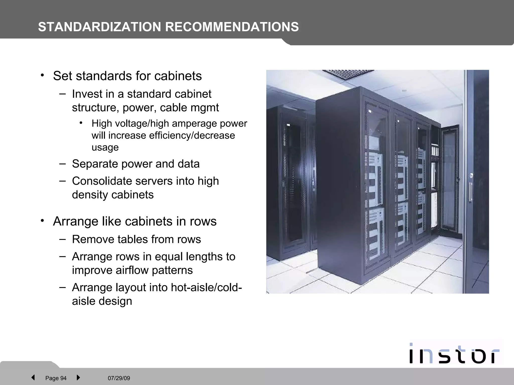 STANDARDIZATION RECOMMENDATIONS Set standards for cabinets Invest in a standard cabinet structure, power, cable mgmt High voltage/high amperage power will increase efficiency/decrease usage Separate power and data Consolidate servers into high density cabinets Arrange like cabinets in rows Remove tables from rows Arrange rows in equal lengths to improve airflow patterns Arrange layout into hot-aisle/cold-aisle design 