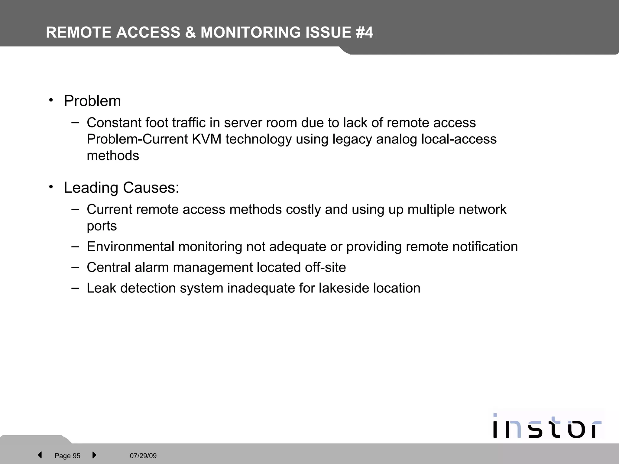 REMOTE ACCESS & MONITORING ISSUE #4 Problem Constant foot traffic in server room due to lack of remote access Problem-Current KVM technology using legacy analog local-access methods Leading Causes: Current remote access methods costly and using up multiple network ports Environmental monitoring not adequate or providing remote notification Central alarm management located off-site Leak detection system inadequate for lakeside location 