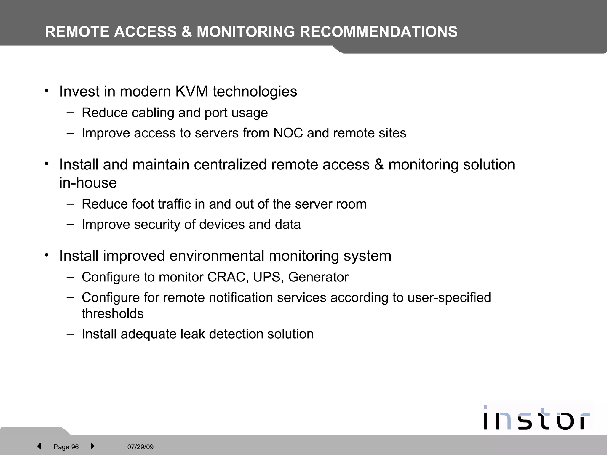 REMOTE ACCESS & MONITORING RECOMMENDATIONS Invest in modern KVM technologies Reduce cabling and port usage Improve access to servers from NOC and remote sites Install and maintain centralized remote access & monitoring solution in-house Reduce foot traffic in and out of the server room Improve security of devices and data Install improved environmental monitoring system Configure to monitor CRAC, UPS, Generator Configure for remote notification services according to user-specified thresholds Install adequate leak detection solution 