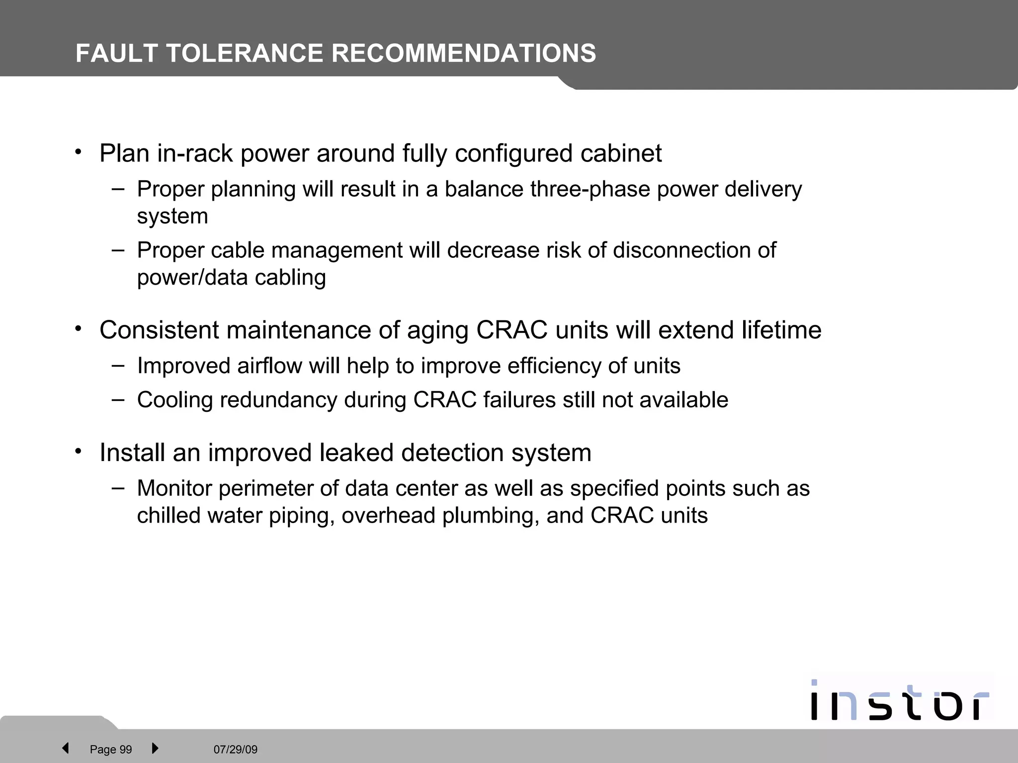 FAULT TOLERANCE RECOMMENDATIONS Plan in-rack power around fully configured cabinet Proper planning will result in a balance three-phase power delivery system Proper cable management will decrease risk of disconnection of power/data cabling Consistent maintenance of aging CRAC units will extend lifetime Improved airflow will help to improve efficiency of units Cooling redundancy during CRAC failures still not available Install an improved leaked detection system Monitor perimeter of data center as well as specified points such as chilled water piping, overhead plumbing, and CRAC units 